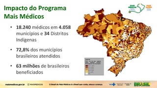 Impacto do Programa
Mais Médicos
• 18.240 médicos em 4.058
municípios e 34 Distritos
Indígenas
• 72,8% dos municípios
brasileiros atendidos
• 63 milhões de brasileiros
beneficiados
 