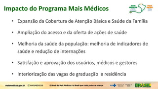 • Expansão da Cobertura de Atenção Básica e Saúde da Família
• Ampliação do acesso e da oferta de ações de saúde
• Melhoria da saúde da população: melhoria de indicadores de
saúde e redução de internações
• Satisfação e aprovação dos usuários, médicos e gestores
• Interiorização das vagas de graduação e residência
Impacto do Programa Mais Médicos
 