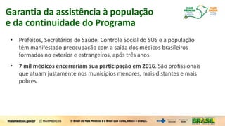 • Prefeitos, Secretários de Saúde, Controle Social do SUS e a população
têm manifestado preocupação com a saída dos médicos brasileiros
formados no exterior e estrangeiros, após três anos
• 7 mil médicos encerrariam sua participação em 2016. São profissionais
que atuam justamente nos municípios menores, mais distantes e mais
pobres
Garantia da assistência à população
e da continuidade do Programa
 