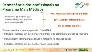 Pesquisa realizada com o apoio da USP e OPAS
• 98% tem interesse em permanecer no Brasil e de continuar a prática da medicina
• 93% desejam continuar praticando a medicina na atenção básica
• 66% têm interesse em permanecer na mesma cidade
Permanência dos profissionais no
Programa Mais Médicos
40% Médicos com registro no Brasil
15% Médicos Intercambistas
8% Médicos cubanos
Percentual de médicos que
deixam o Programa antes do
período estipulado:
 