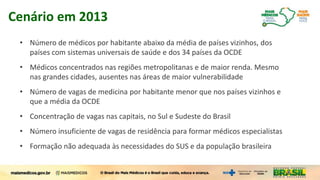 Cenário em 2013
• Número de médicos por habitante abaixo da média de países vizinhos, dos
países com sistemas universais de saúde e dos 34 países da OCDE
• Médicos concentrados nas regiões metropolitanas e de maior renda. Mesmo
nas grandes cidades, ausentes nas áreas de maior vulnerabilidade
• Número de vagas de medicina por habitante menor que nos países vizinhos e
que a média da OCDE
• Concentração de vagas nas capitais, no Sul e Sudeste do Brasil
• Número insuficiente de vagas de residência para formar médicos especialistas
• Formação não adequada às necessidades do SUS e da população brasileira
 