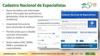 Cadastro Nacional de Especialistas
• Banco de dados com informação
sobre a formação dos profissionais
(graduação, título de especialista ou
residência)
• Importante ferramenta
para construção de políticas
• Permite ainda que o cidadão
consulte informações
sobre os médicos
• Reúne dados CFM, CNRM,
AMB e sociedade de
especialidades
 