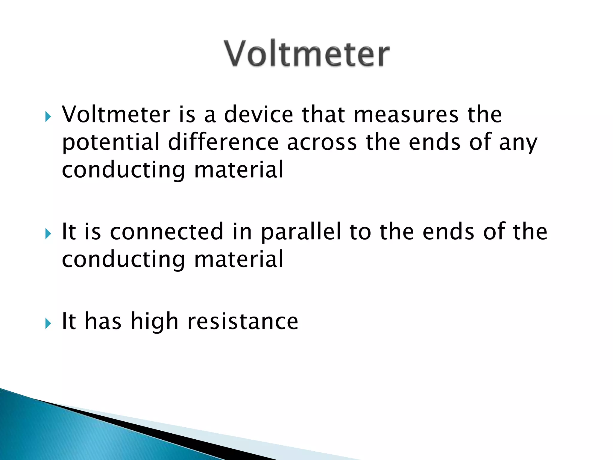  Voltmeter is a device that measures the
potential difference across the ends of any
conducting material
 It is connected in parallel to the ends of the
conducting material
 It has high resistance
 