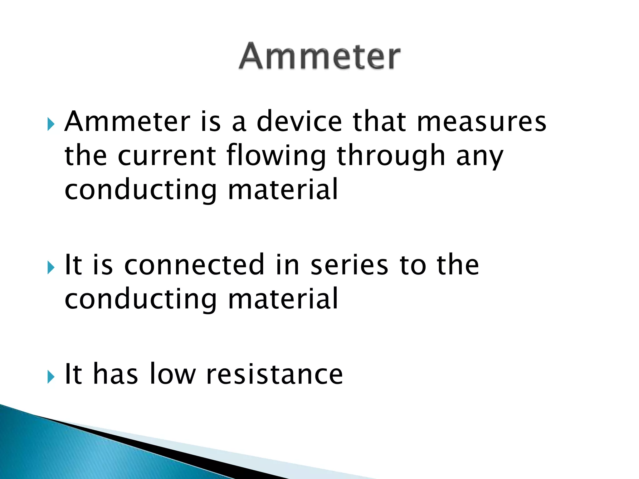  Ammeter is a device that measures
the current flowing through any
conducting material
 It is connected in series to the
conducting material
 It has low resistance
 