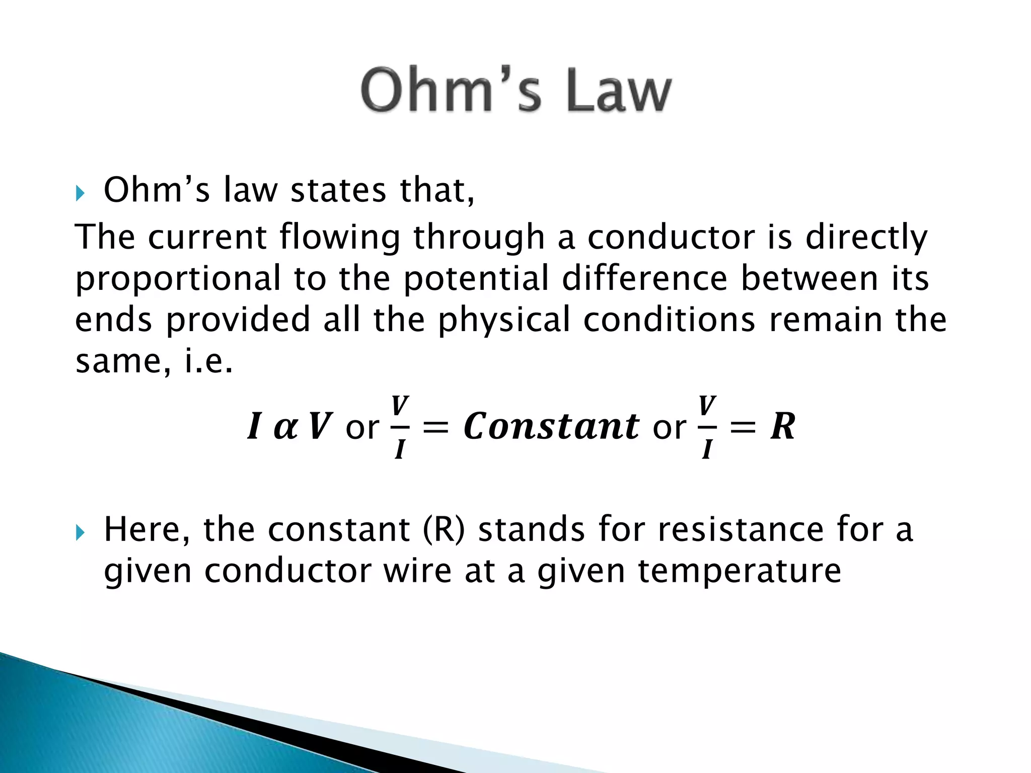  Ohm’s law states that,
The current flowing through a conductor is directly
proportional to the potential difference between its
ends provided all the physical conditions remain the
same, i.e.
𝑰 𝜶 𝑽 or
𝑽
𝑰
= 𝑪𝒐𝒏𝒔𝒕𝒂𝒏𝒕 or
𝑽
𝑰
= 𝑹
 Here, the constant (R) stands for resistance for a
given conductor wire at a given temperature
 
