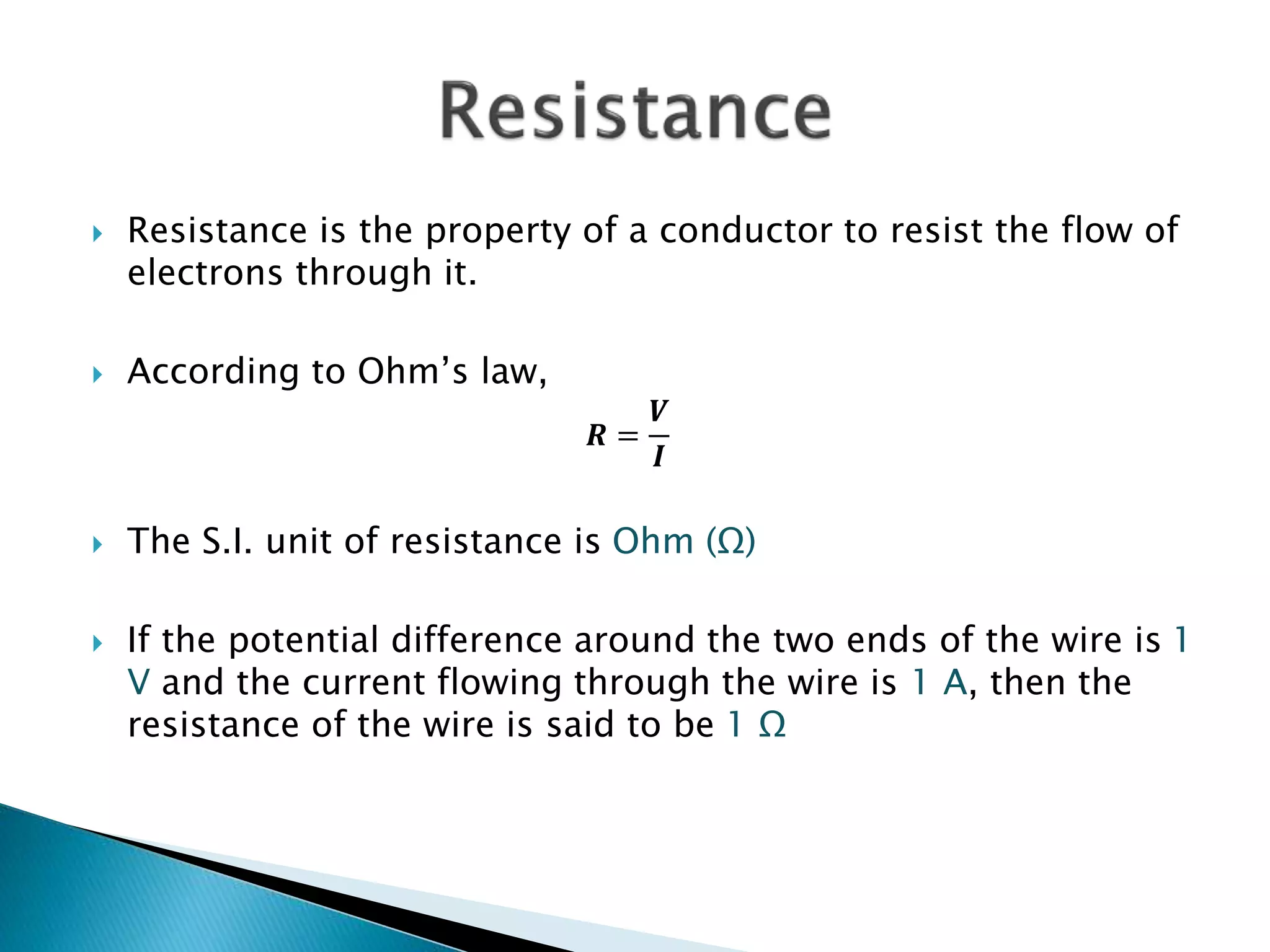  Resistance is the property of a conductor to resist the flow of
electrons through it.
 According to Ohm’s law,
𝑹 =
𝑽
𝑰
 The S.I. unit of resistance is Ohm (Ω)
 If the potential difference around the two ends of the wire is 1
V and the current flowing through the wire is 1 A, then the
resistance of the wire is said to be 1 Ω
 