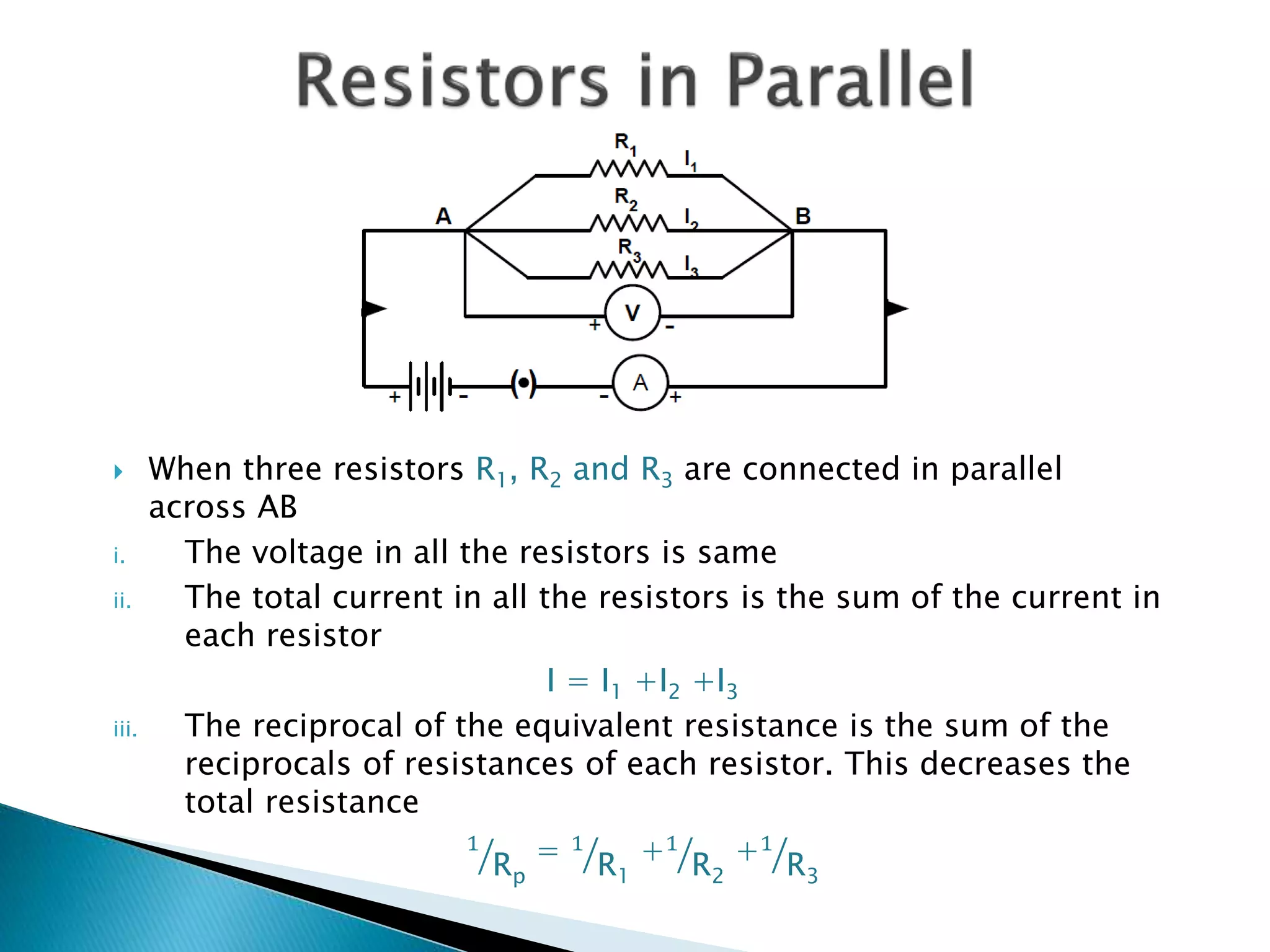  When three resistors R1, R2 and R3 are connected in parallel
across AB
i. The voltage in all the resistors is same
ii. The total current in all the resistors is the sum of the current in
each resistor
I = I1 +I2 +I3
iii. The reciprocal of the equivalent resistance is the sum of the
reciprocals of resistances of each resistor. This decreases the
total resistance
1
Rp
= 1
R1
+1
R2
+1
R3
 