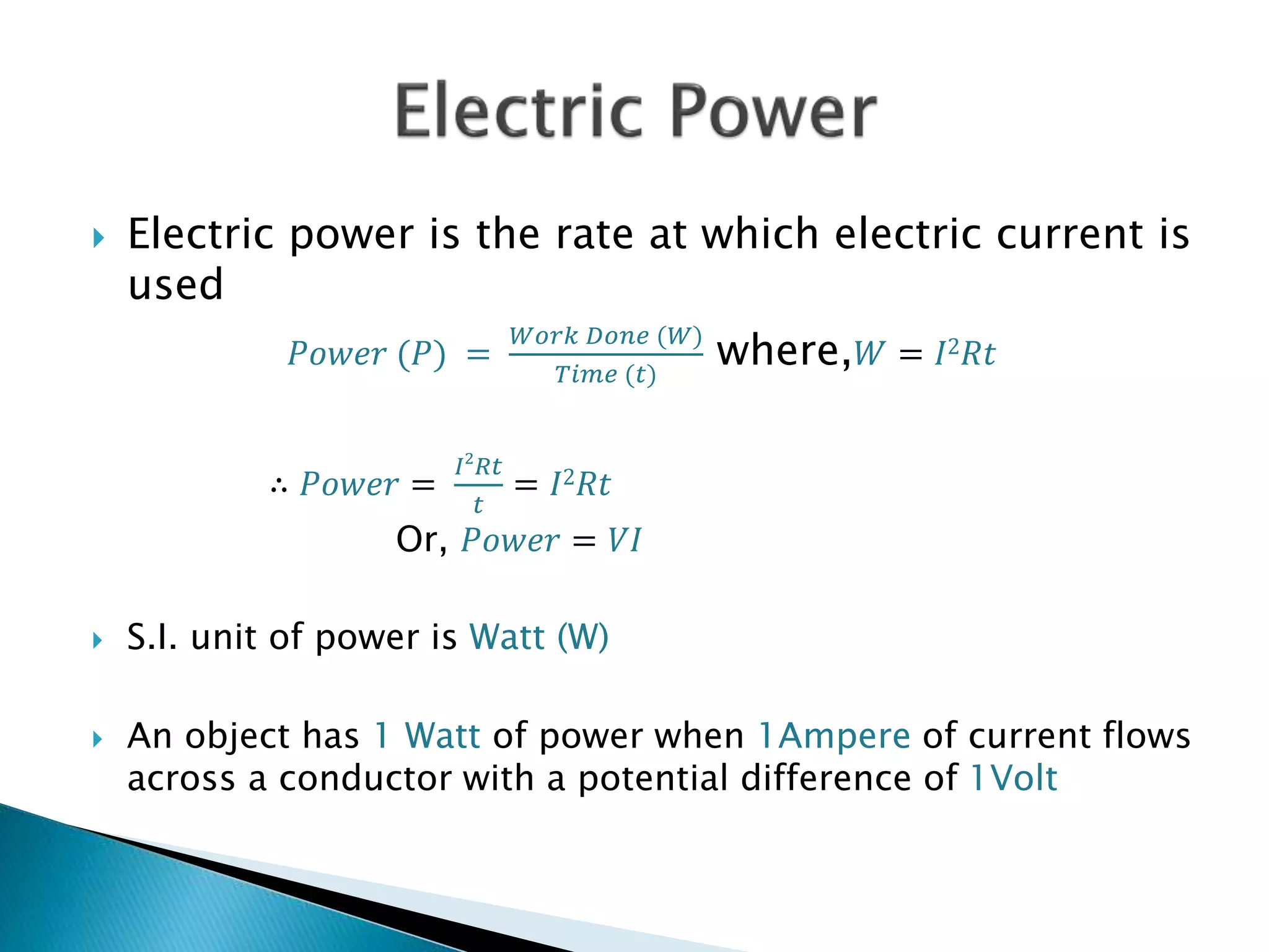  Electric power is the rate at which electric current is
used
𝑃𝑜𝑤𝑒𝑟 (𝑃) =
𝑊𝑜𝑟𝑘 𝐷𝑜𝑛𝑒 (𝑊)
𝑇𝑖𝑚𝑒 (𝑡)
where, 𝑊 = 𝐼2 𝑅𝑡
∴ 𝑃𝑜𝑤𝑒𝑟 =
𝐼2
𝑅𝑡
𝑡
= 𝐼2 𝑅𝑡
Or, 𝑃𝑜𝑤𝑒𝑟 = 𝑉𝐼
 S.I. unit of power is Watt (W)
 An object has 1 Watt of power when 1Ampere of current flows
across a conductor with a potential difference of 1Volt
 