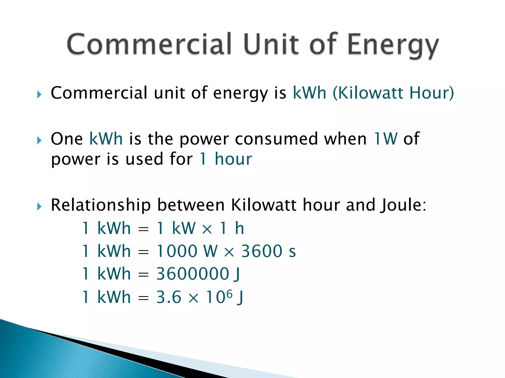  Commercial unit of energy is kWh (Kilowatt Hour)
 One kWh is the power consumed when 1W of
power is used for 1 hour
 Relationship between Kilowatt hour and Joule:
1 kWh = 1 kW × 1 h
1 kWh = 1000 W × 3600 s
1 kWh = 3600000 J
1 kWh = 3.6 × 106 J
 