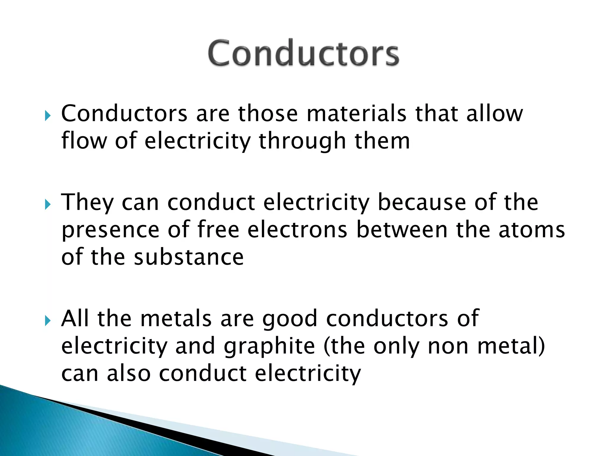  Conductors are those materials that allow
flow of electricity through them
 They can conduct electricity because of the
presence of free electrons between the atoms
of the substance
 All the metals are good conductors of
electricity and graphite (the only non metal)
can also conduct electricity
 