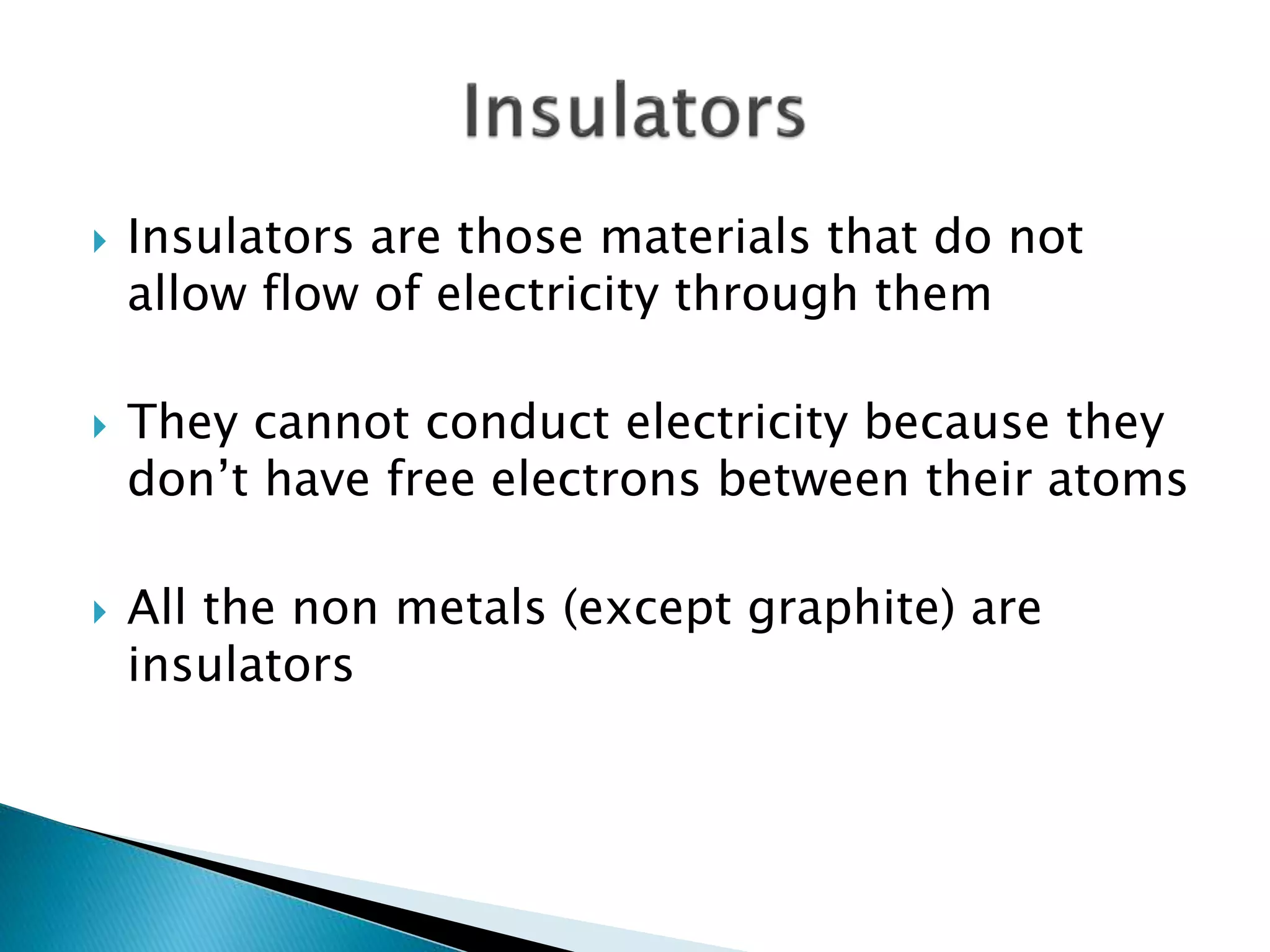  Insulators are those materials that do not
allow flow of electricity through them
 They cannot conduct electricity because they
don’t have free electrons between their atoms
 All the non metals (except graphite) are
insulators
 