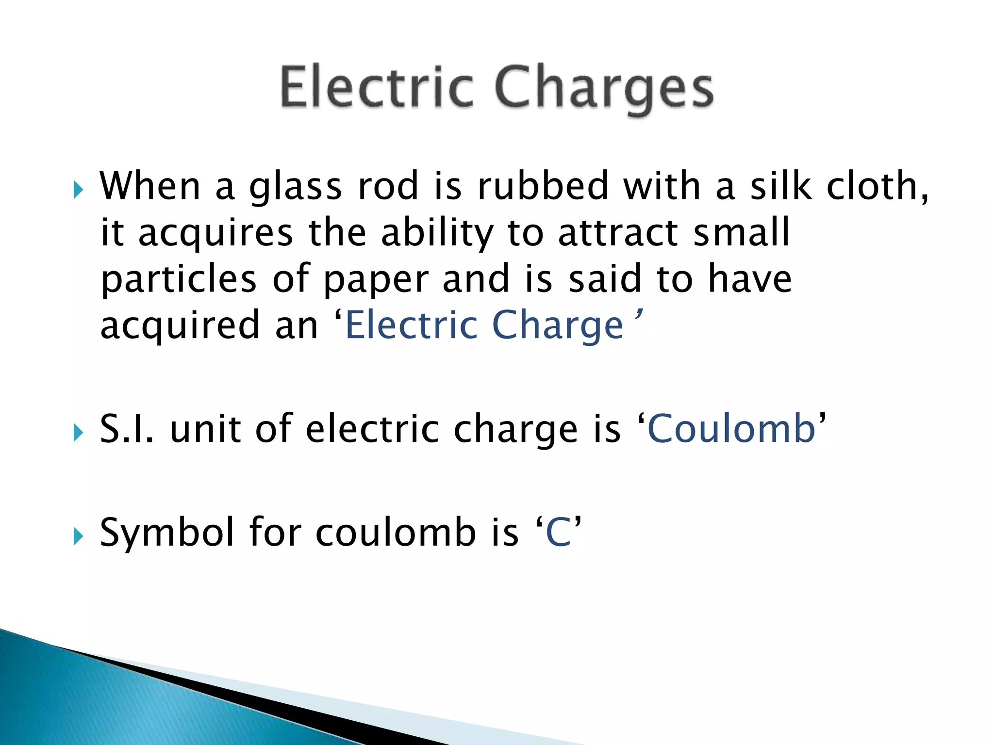  When a glass rod is rubbed with a silk cloth,
it acquires the ability to attract small
particles of paper and is said to have
acquired an ‘Electric Charge’
 S.I. unit of electric charge is ‘Coulomb’
 Symbol for coulomb is ‘C’
 