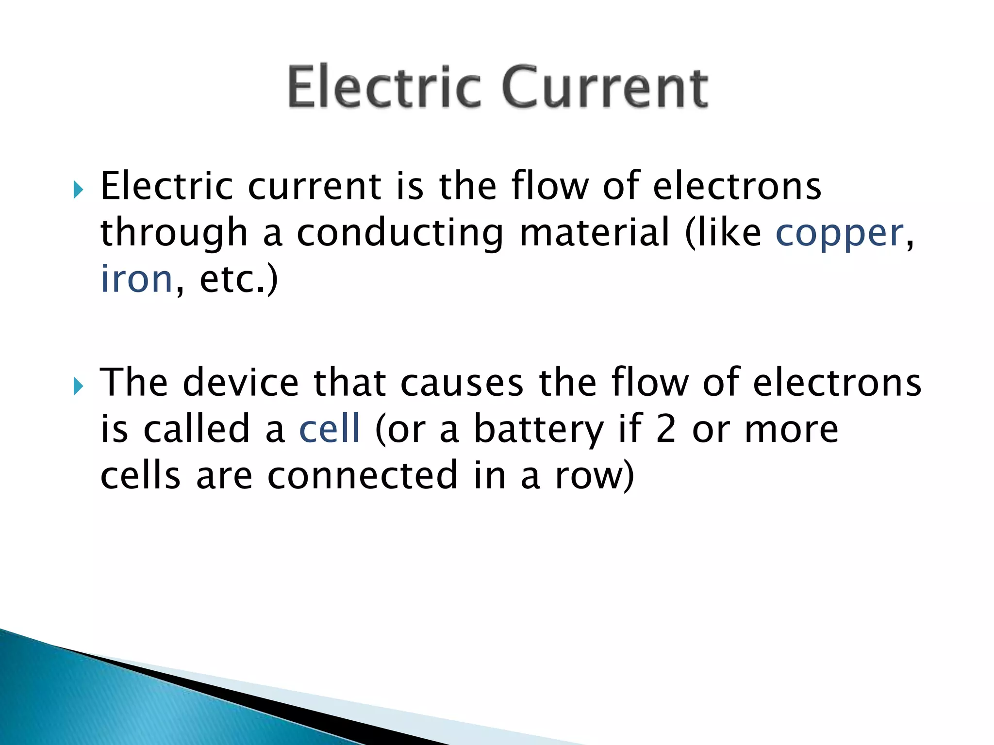  Electric current is the flow of electrons
through a conducting material (like copper,
iron, etc.)
 The device that causes the flow of electrons
is called a cell (or a battery if 2 or more
cells are connected in a row)
 