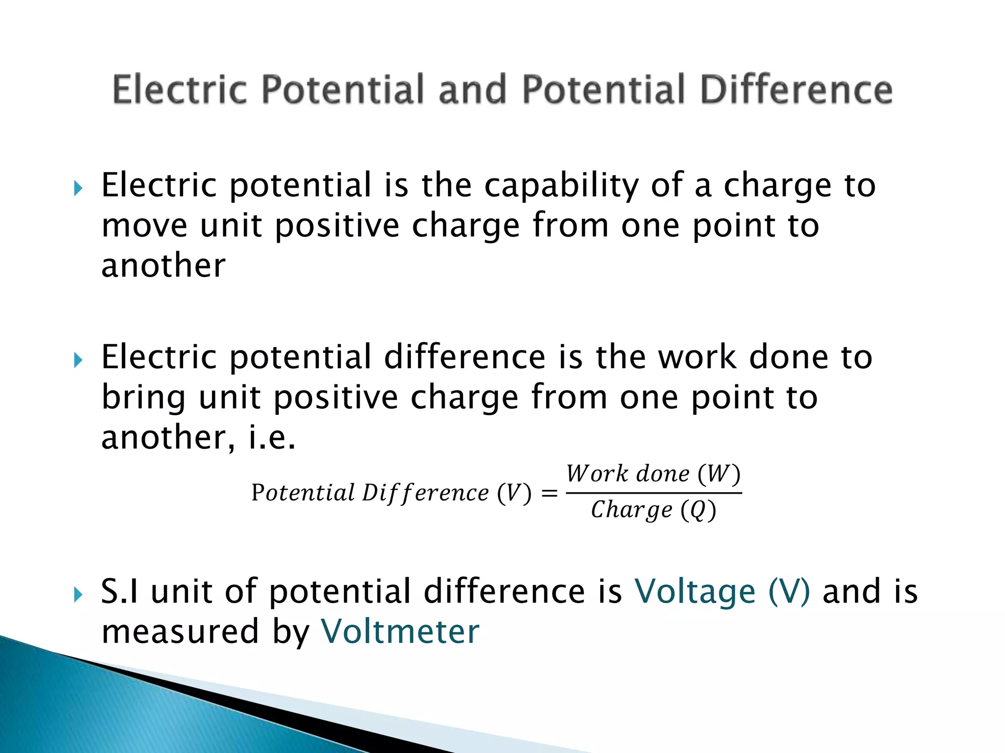  Electric potential is the capability of a charge to
move unit positive charge from one point to
another
 Electric potential difference is the work done to
bring unit positive charge from one point to
another, i.e.
P𝑜𝑡𝑒𝑛𝑡𝑖𝑎𝑙 𝐷𝑖𝑓𝑓𝑒𝑟𝑒𝑛𝑐𝑒 (𝑉) =
𝑊𝑜𝑟𝑘 𝑑𝑜𝑛𝑒 (𝑊)
𝐶ℎ𝑎𝑟𝑔𝑒 (𝑄)
 S.I unit of potential difference is Voltage (V) and is
measured by Voltmeter
 