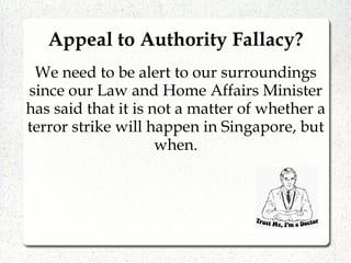 Appeal to Authority Fallacy?
We need to be alert to our surroundings
since our Law and Home Affairs Minister
has said that it is not a matter of whether a
terror strike will happen in Singapore, but
when.
 