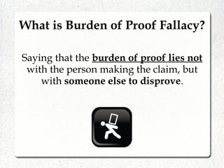 Saying that the burden of proof lies not
with the person making the claim, but
with someone else to disprove.
What is Burden of Proof Fallacy?
 