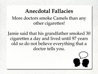 More doctors smoke Camels than any
other cigarettes!
Jamie said that his grandfather smoked 30
cigarettes a day and lived until 97 years
old so do not believe everything that a
doctor tells you.
Anecdotal Fallacies
 