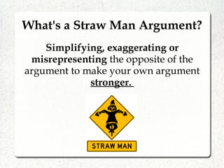 What's a Straw Man Argument?
Simplifying, exaggerating or
misrepresenting the opposite of the
argument to make your own argument
stronger.
 