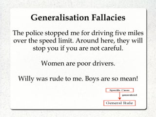 The police stopped me for driving five miles
over the speed limit. Around here, they will
stop you if you are not careful.
Women are poor drivers.
Willy was rude to me. Boys are so mean!
Generalisation Fallacies
 