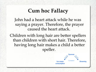 Cum hoc Fallacy
John had a heart attack while he was
saying a prayer. Therefore, the prayer
caused the heart attack.
Children with long hair are better spellers
than children with short hair. Therefore,
having long hair makes a child a better
speller.
 