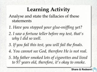 Learning Activity
Analyse and state the fallacies of these
statements
1. Have you stopped your glue-sniffing yet?
2. I saw a fortune teller before my test, that's
why I did so well.
3. If you fail this test, you will fail the finals.
4. You cannot see God, therefore He is not real.
5. My father smoked lots of cigarettes and lived
to 97 years old, therefore, it's okay to smoke.
 