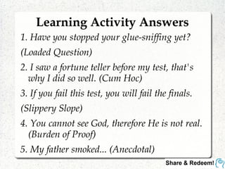 Learning Activity Answers
1. Have you stopped your glue-sniffing yet?
(Loaded Question)
2. I saw a fortune teller before my test, that's
why I did so well. (Cum Hoc)
3. If you fail this test, you will fail the finals.
(Slippery Slope)
4. You cannot see God, therefore He is not real.
(Burden of Proof)
5. My father smoked... (Anecdotal)
 