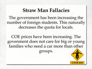 Straw Man Fallacies
The government has been increasing the
number of foreign students. This naturally
decreases the quota for locals.
COE prices have been increasing. The
govenment does not care for big or young
families who need a car more than other
groups.
 