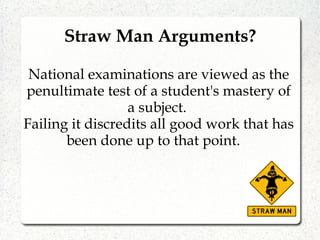 Straw Man Arguments?
National examinations are viewed as the
penultimate test of a student's mastery of
a subject.
Failing it discredits all good work that has
been done up to that point.
 