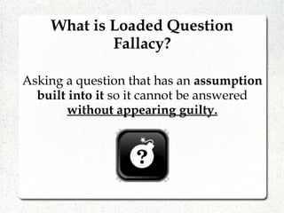 What is Loaded Question
Fallacy?
Asking a question that has an assumption
built into it so it cannot be answered
without appearing guilty.
 