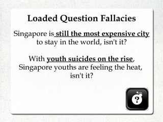 Loaded Question Fallacies
Singapore is still the most expensive city
to stay in the world, isn't it?
With youth suicides on the rise,
Singapore youths are feeling the heat,
isn't it?
 
