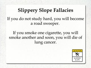 Slippery Slope Fallacies
If you do not study hard, you will become
a road sweeper.
If you smoke one cigarette, you will
smoke another and soon, you will die of
lung cancer.
 