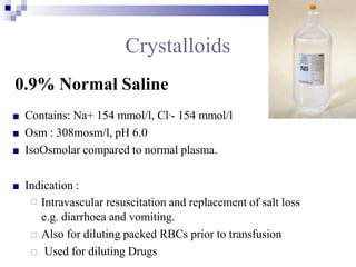 Crystalloids
0.9% Normal Saline
■ Contains: Na+ 154 mmol/l, Cl-- 154 mmol/l
■ Osm : 308mosm/l, pH 6.0
■ IsoOsmolar compared to normal plasma.
■ Indication :
□ Intravascular resuscitation and replacement of salt loss
e.g. diarrhoea and vomiting.
□ Also for diluting packed RBCs prior to transfusion
□ Used for diluting Drugs
 