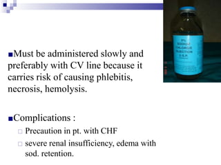 ■Must be administered slowly and
preferably with CV line because it
carries risk of causing phlebitis,
necrosis, hemolysis.
■Complications :
□ Precaution in pt. with CHF
□ severe renal insufficiency, edema with
sod. retention.
 
