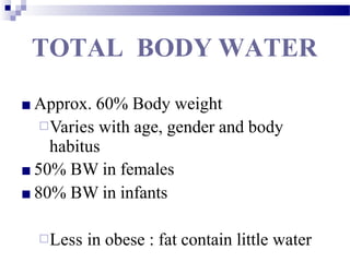 TOTAL BODY WATER
■ Approx. 60% Body weight
□Varies with age, gender and body
habitus
■ 50% BW in females
■ 80% BW in infants
□Less in obese : fat contain little water
 