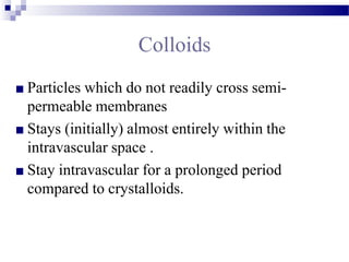 Colloids
■ Particles which do not readily cross semi-
permeable membranes
■ Stays (initially) almost entirely within the
intravascular space .
■ Stay intravascular for a prolonged period
compared to crystalloids.
 