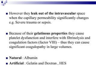 ■ However they leak out of the intravascular space
when the capillary permeability significantly changes
e.g. Severe trauma or sepsis.
■ Because of their gelatinous properties they cause
platelet dysfunction and interfere with fibrinolysis and
coagulation factors (factor VIII) – thus they can cause
significant coagulopathy in large volumes.
■ Natural : Albumin
■ Artificial : Gelatin and Dextran , HES
 