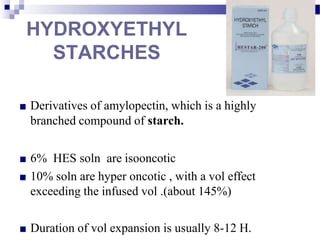 HYDROXYETHYL
STARCHES
■ Derivatives of amylopectin, which is a highly
branched compound of starch.
■ 6% HES soln are isooncotic
■ 10% soln are hyper oncotic , with a vol effect
exceeding the infused vol .(about 145%)
■ Duration of vol expansion is usually 8-12 H.
 