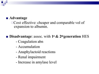 ■ Advantage
□Cost effective: cheaper and comparable vol of
expansion to albumin.
■ Disadvantage: assoc. with 1st & 2ndgeneration HES
- Coagulation abn
- Accumulation
- Anaphylactoid reactions
- Renal impairment
- Increase in amylase level
 