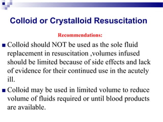 Colloid or Crystalloid Resuscitation
Recommendations:
■ Colloid should NOT be used as the sole fluid
replacement in resuscitation ,volumes infused
should be limited because of side effects and lack
of evidence for their continued use in the acutely
ill.
■ Colloid may be used in limited volume to reduce
volume of fluids required or until blood products
are available.
 