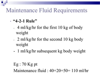 Maintenance Fluid Requirements
• “4-2-1 Rule”
- 4 ml/kg/hr for the first 10 kg of body
weight
- 2 ml/kg/hr for the second 10 kg body
weight
- 1 ml/kg/hr subsequent kg body weight
Eg : 70 Kg pt
Maintenance fluid : 40+20+50= 110 ml/hr
 