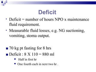 Deficit
• Deficit = number of hours NPO x maintenance
fluid requirement.
Measurable fluid losses, e.g. NG suctioning,
vomiting, stoma output.
•
■ 70 kg pt fasting for 8 hrs
■ Deficit : 8 X 110 = 880 ml
■
■
Half in first hr
One fourth each in next two hr .
 