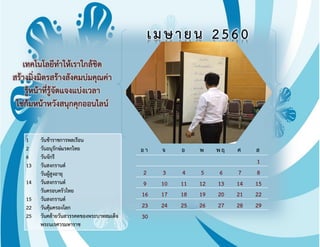 อา จ อ พ พฤ ศ ส
1
2 3 4 5 6 7 8
9 10 11 12 13 14 15
16 17 18 19 20 21 22
23 24 25 26 27 28 29
30
เมษายน 2560
เทคโนโลยีท้าให้เราใกล้ชิด
สร้างมิ่งมิตรสร้างสังคมบ่มคุณค่า
รู้หน้าที่รู้จัดแจงแบ่งเวลา
ใช่ก้มหน้าหวังสนุกคุกออนไลน์
1 วันข้าราชการพลเรือน
2 วันอนุรักษ์มรดกไทย
6 วันจักรี
13 วันสงกรานต์
วันผู้สูงอายุ
14 วันสงกรานต์
วันครอบครัวไทย
15 วันสงกรานต์
22 วันคุ้มครองโลก
25 วันคล้ายวันสวรรคตของพระบาทสมเด็จ
พระนเรศวรมหาราช
 