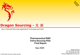 Sep 2009
Dragon Sourcing - 龙 源
Your Tailored Sourcing Approach to Europe and Asia
Pharmaceutical R&D
China Sourcing Pilot
Final Report
© 2009 Dragon Sourcing. All rights reserved.
Dragon Sourcing
Tel: +44 (0) 844 736 1432
Fax: +44 (0) 844 736 1430
daniel.young@dragonsourcing.com
 