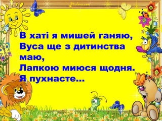 В хаті я мишей ганяю,
Вуса ще з дитинства
маю,
Лапкою миюся щодня.
Я пухнасте…
 