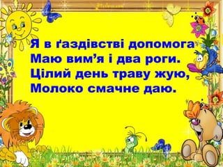 Я в ґаздівстві допомога
Маю вим’я і два роги.
Цілий день траву жую,
Молоко смачне даю.
 