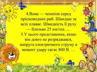 4.Вона — чемпіон серед
прісноводних риб. Швидше за
всіх плаває. Швидкість її руху
— близько 25 км/год. …
5.У цього представника, якщо
він довго не розряджався,
напруга електричного струму в
момент удару сягає 800 В. …
 