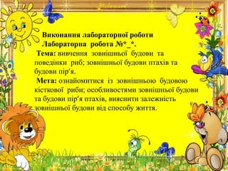 Виконання лабораторної роботи
Лабораторна робота №*_*.
Тема: вивчення зовнішньої будови та
поведінки риб; зовнішньої будови птахів та
будови пір’я.
Мета: ознайомитися із зовнішньою будовою
кісткової риби; особливостями зовнішньої будови
та будови пір’я птахів, вияснити залежність
зовнішньої будови від способу життя.
 