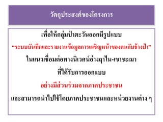วัตถุประสงค์ของโครงการ
เพื่อให้กลุ่มป่ าตะวันออกมีรูปแบบ
“ระบบบันทึกและรายงานข้อมูลการเผชิญหน้าของคนกับช้างป่ า”
ในแนวเชื่อมต่อทางนิเวศน์อ่างฤาไน-เขาชะเมา
ที่ได้รับการออกแบบ
อย่างมีส่วนร่วมจากภาคประชาชน
และสามารถนาไปใช้โดยภาคประชาชนและหน่วยงานต่าง ๆ
 