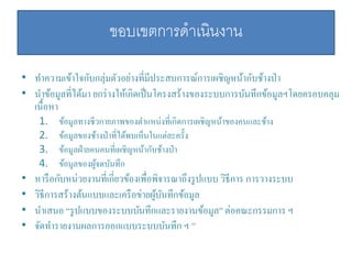 ขอบเขตการดาเนินงาน
• ทาความเข้าใจกับกลุ่มตัวอย่างที่มีประสบการณ์การเผชิญหน้ากับช้างป่า
• นาข้อมูลที่ได้มา ยกร่างให้เกิดเป็นโครงสร้างของระบบการบันทึกข้อมูลฯโดยครอบคลุม
เนื้อหา
1. ข้อมูลทางชีวกายภาพของตาแหน่งที่เกิดการเผชิญหน้าของคนและช้าง
2. ข้อมูลของช้างป่าที่ได้พบเห็นในแต่ละครั้ง
3. ข้อมูลฝ่ายคนคนที่เผชิญหน้ากับช้างป่า
4. ข้อมูลของผู้จดบันทึก
• หารือกับหน่วยงานที่เกี่ยวข้องเพื่อพิจารณาถึงรูปแบบ วิธีการ การวางระบบ
• วิธีการสร้างต้นแบบและเครือข่ายผู้บันทึกข้อมูล
• นาเสนอ “รูปแบบของระบบบันทึกและรายงานข้อมูล” ต่อคณะกรรมการ ฯ
• จัดทารายงานผลการออกแบบระบบบันทึก ฯ ”
 