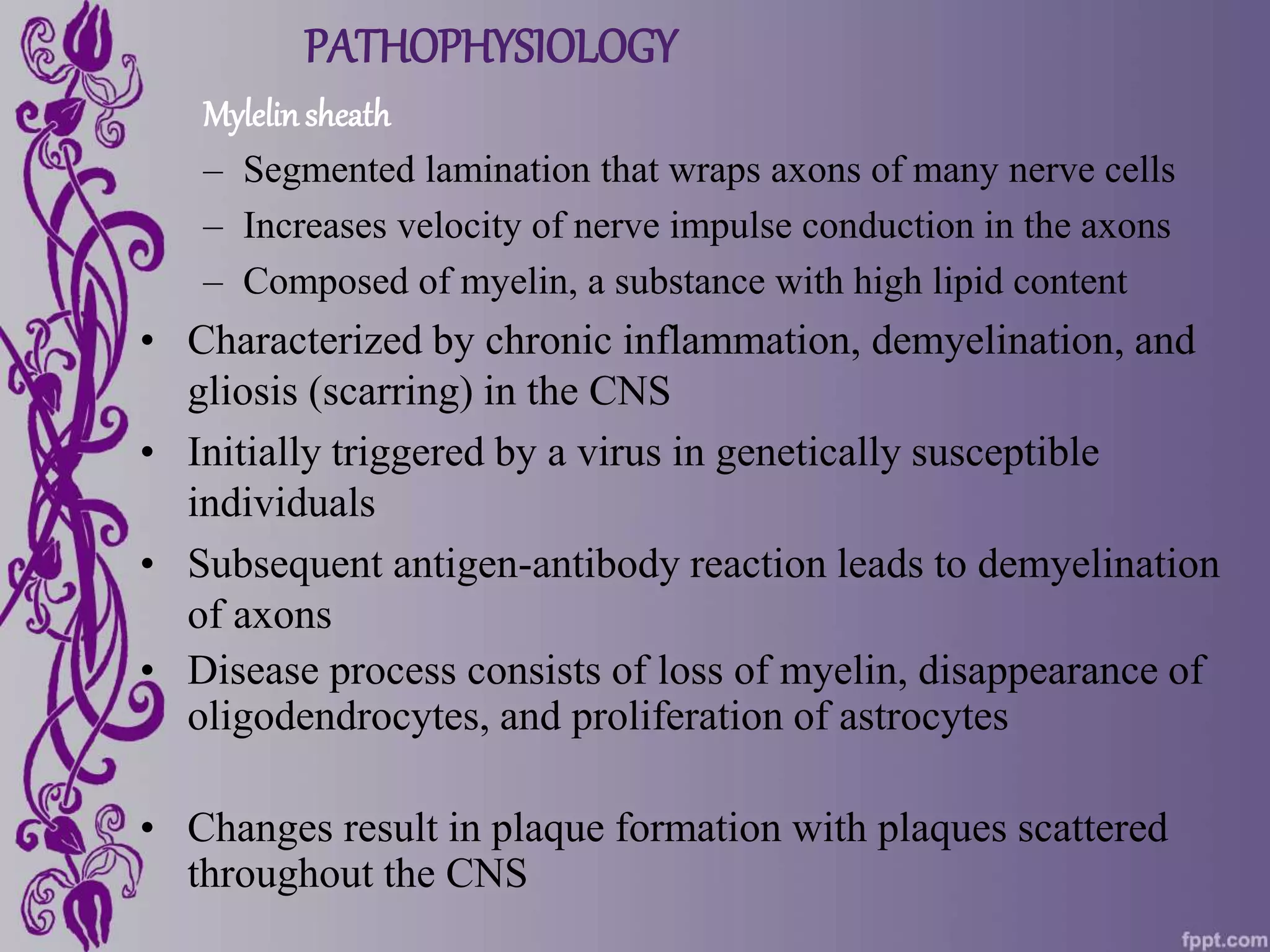 PATHOPHYSIOLOGY
Mylelinsheath
– Segmented lamination that wraps axons of many nerve cells
– Increases velocity of nerve impulse conduction in the axons
– Composed of myelin, a substance with high lipid content
• Characterized by chronic inflammation, demyelination, and
gliosis (scarring) in the CNS
• Initially triggered by a virus in genetically susceptible
individuals
• Subsequent antigen-antibody reaction leads to demyelination
of axons
• Disease process consists of loss of myelin, disappearance of
oligodendrocytes, and proliferation of astrocytes
• Changes result in plaque formation with plaques scattered
throughout the CNS
 